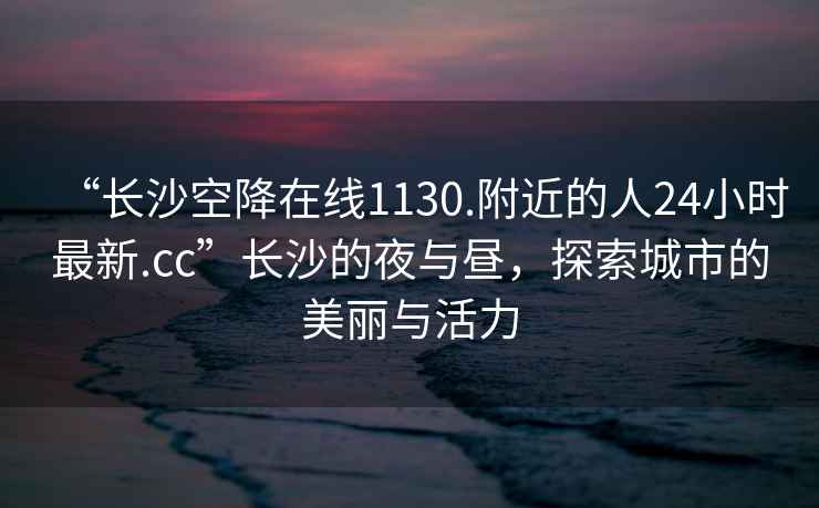 “長(zhǎng)沙空降在線1130.附近的人24小時(shí)最新.cc”長(zhǎng)沙的夜與晝，探索城市的美麗與活力