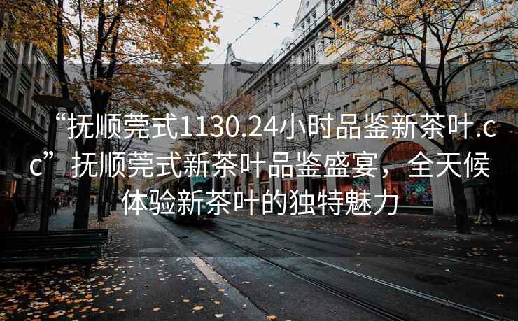 “撫順莞式1130.24小時(shí)品鑒新茶葉.cc”撫順莞式新茶葉品鑒盛宴，全天候體驗(yàn)新茶葉的獨(dú)特魅力