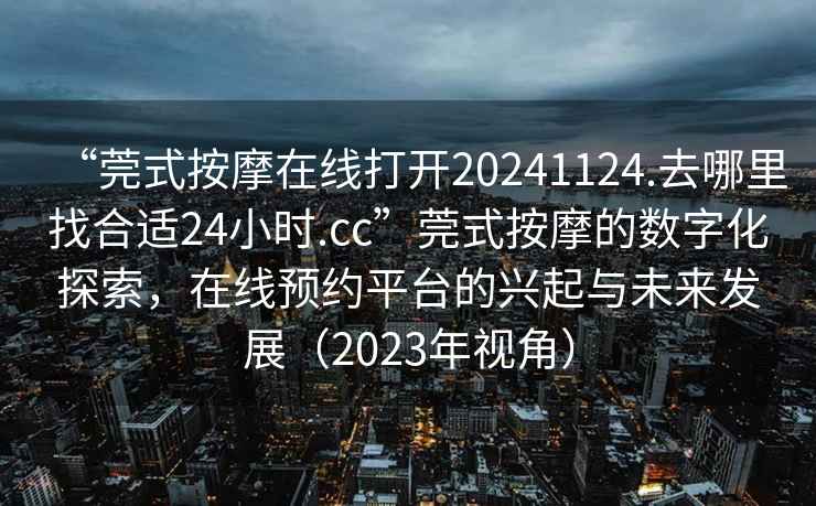 “莞式按摩在線打開20241124.去哪里找合適24小時(shí).cc”莞式按摩的數(shù)字化探索，在線預(yù)約平臺(tái)的興起與未來發(fā)展（2023年視角）