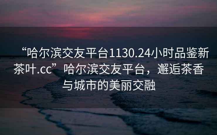 “哈爾濱交友平臺(tái)1130.24小時(shí)品鑒新茶葉.cc”哈爾濱交友平臺(tái)，邂逅茶香與城市的美麗交融