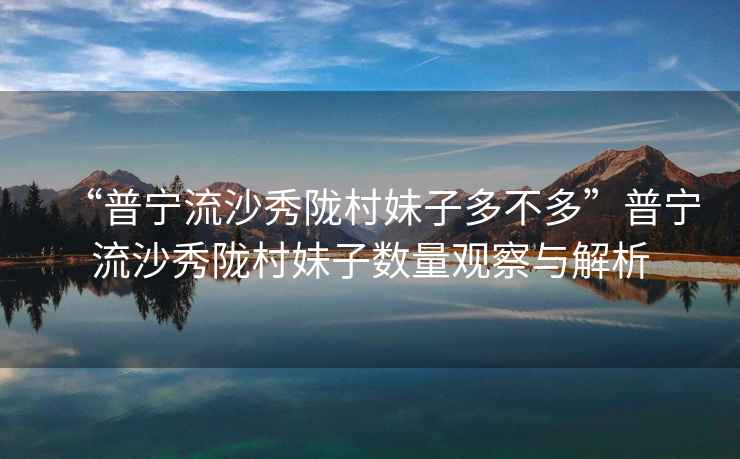“普寧流沙秀隴村妹子多不多”普寧流沙秀隴村妹子數(shù)量觀察與解析