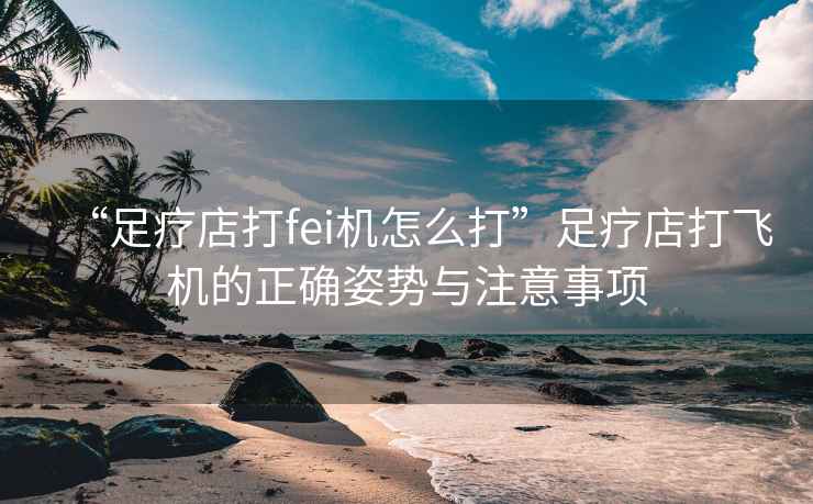 “足療店打fei機怎么打”足療店打飛機的正確姿勢與注意事項