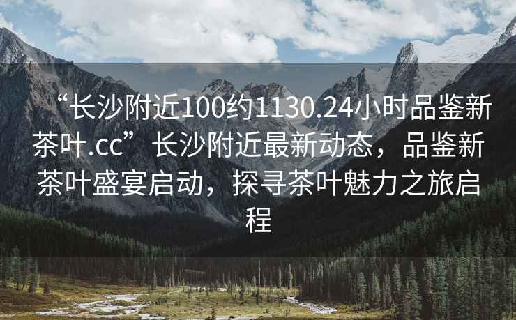 “長沙附近100約1130.24小時品鑒新茶葉.cc”長沙附近最新動態(tài)，品鑒新茶葉盛宴啟動，探尋茶葉魅力之旅啟程