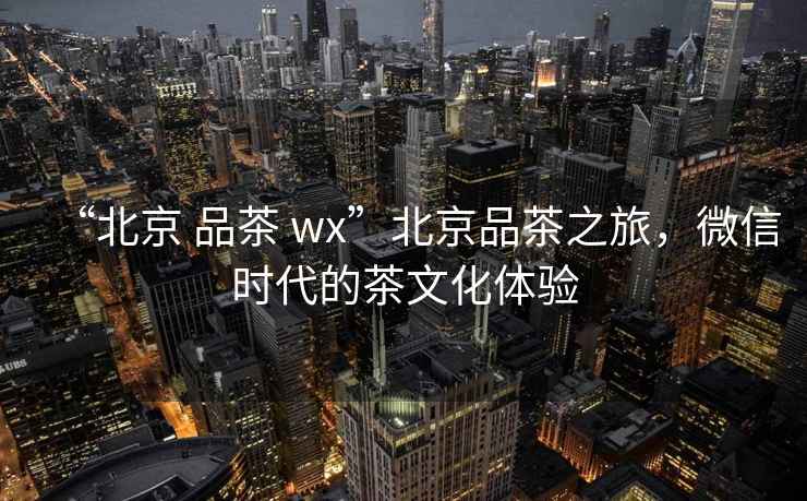 “北京 品茶 wx”北京品茶之旅，微信時代的茶文化體驗(yàn)