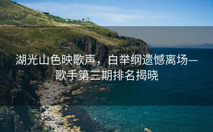 湖光山色映歌聲，白舉綱遺憾離場(chǎng)—歌手第三期排名揭曉