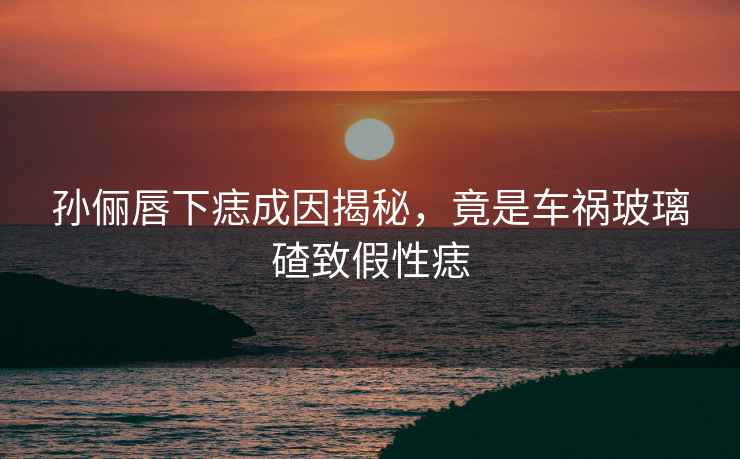 孫儷唇下痣成因揭秘，竟是車禍玻璃碴致假性痣