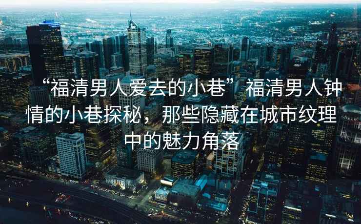 “福清男人愛去的小巷”福清男人鐘情的小巷探秘，那些隱藏在城市紋理中的魅力角落