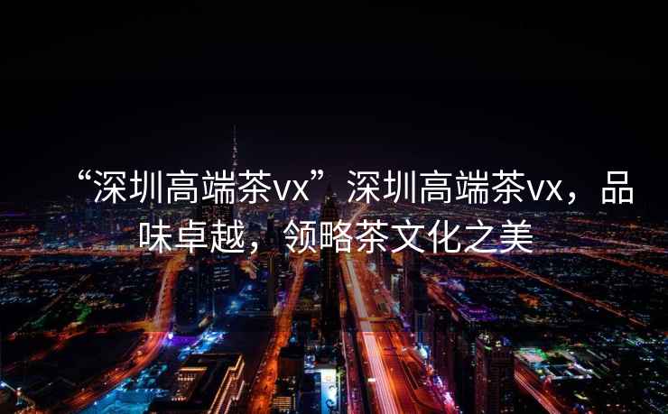 “深圳高端茶vx”深圳高端茶vx，品味卓越，領略茶文化之美