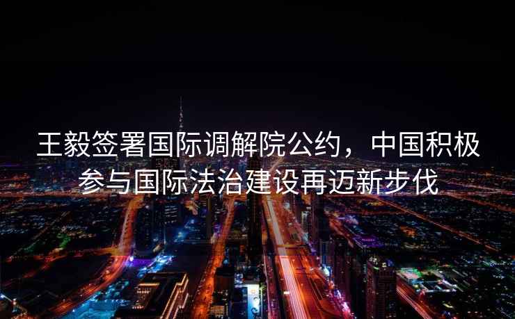王毅簽署國際調(diào)解院公約，中國積極參與國際法治建設(shè)再邁新步伐