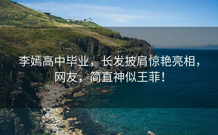 李嫣高中畢業(yè)，長(zhǎng)發(fā)披肩驚艷亮相，網(wǎng)友，簡(jiǎn)直神似王菲！