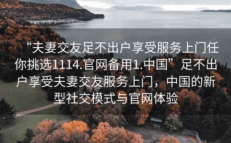 “夫妻交友足不出戶享受服務(wù)上門任你挑選1114.官網(wǎng)備用1.中國”足不出戶享受夫妻交友服務(wù)上門，中國的新型社交模式與官網(wǎng)體驗