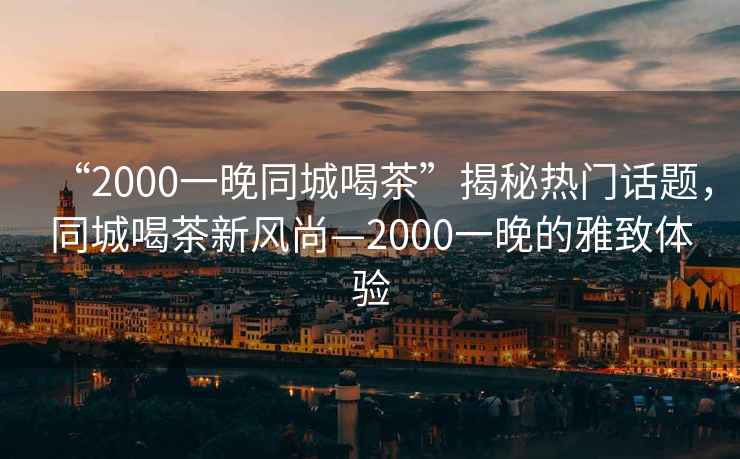 “2000一晚同城喝茶”揭秘?zé)衢T話題，同城喝茶新風(fēng)尚—2000一晚的雅致體驗(yàn)