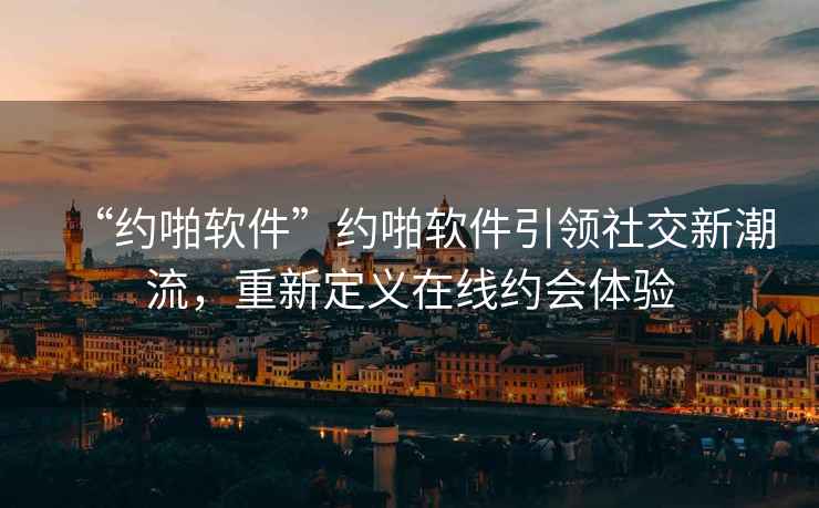 “約啪軟件”約啪軟件引領社交新潮流，重新定義在線約會體驗