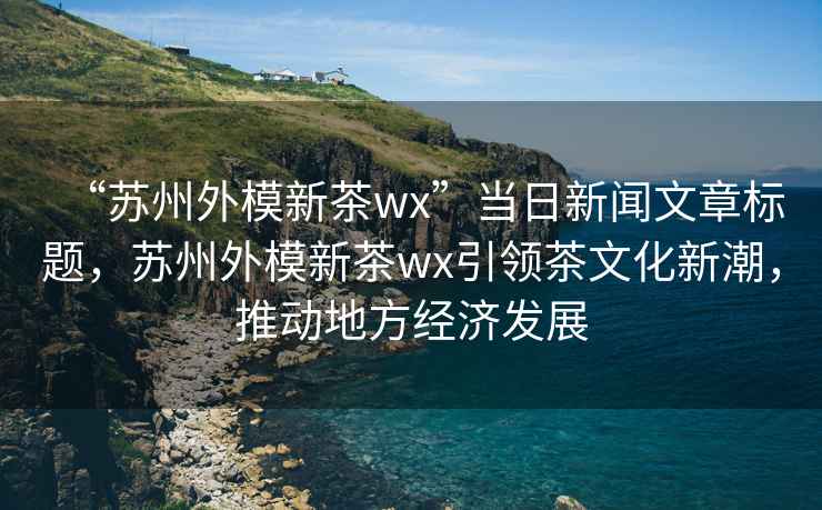 “蘇州外模新茶wx”當日新聞文章標題，蘇州外模新茶wx引領(lǐng)茶文化新潮，推動地方經(jīng)濟發(fā)展