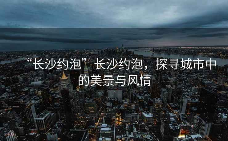 “長沙約泡”長沙約泡，探尋城市中的美景與風(fēng)情