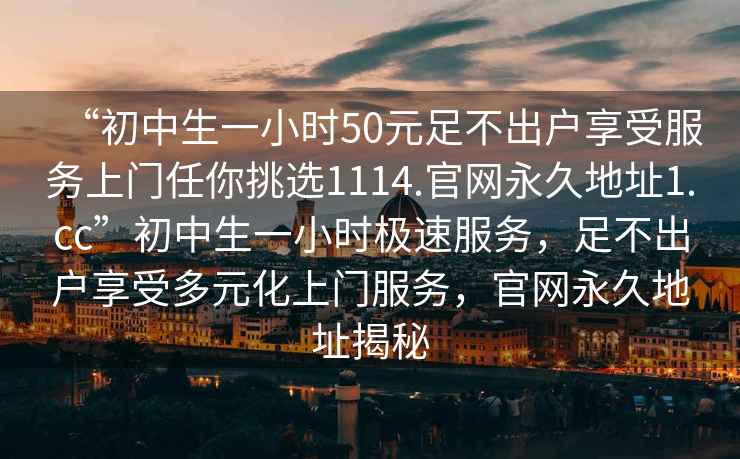 “初中生一小時(shí)50元足不出戶享受服務(wù)上門任你挑選1114.官網(wǎng)永久地址1.cc”初中生一小時(shí)極速服務(wù)，足不出戶享受多元化上門服務(wù)，官網(wǎng)永久地址揭秘