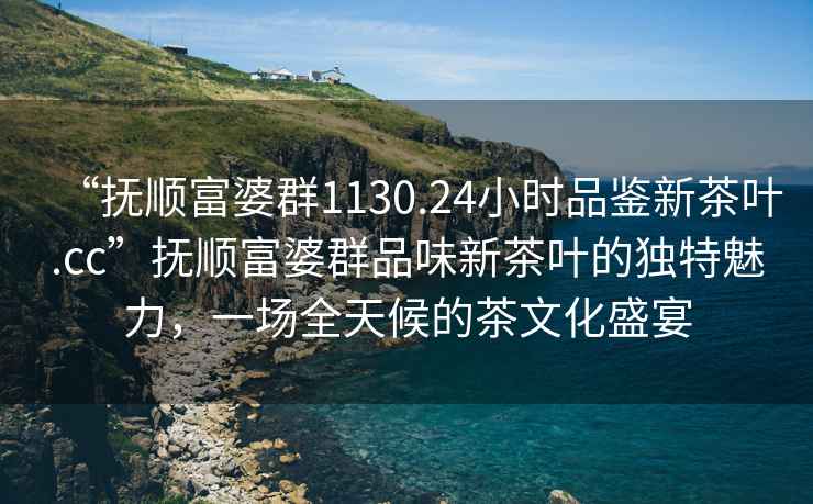 “撫順富婆群1130.24小時(shí)品鑒新茶葉.cc”撫順富婆群品味新茶葉的獨(dú)特魅力，一場(chǎng)全天候的茶文化盛宴