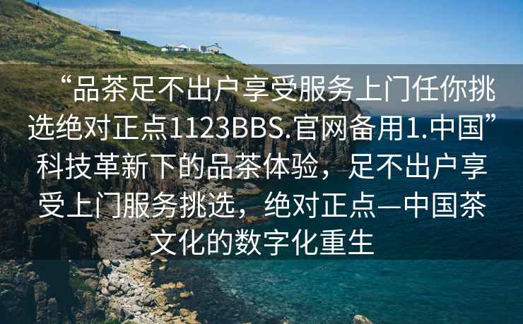 “品茶足不出戶享受服務上門任你挑選絕對正點1123BBS.官網(wǎng)備用1.中國”科技革新下的品茶體驗，足不出戶享受上門服務挑選，絕對正點—中國茶文化的數(shù)字化重生