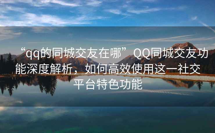 “qq的同城交友在哪”QQ同城交友功能深度解析，如何高效使用這一社交平臺特色功能