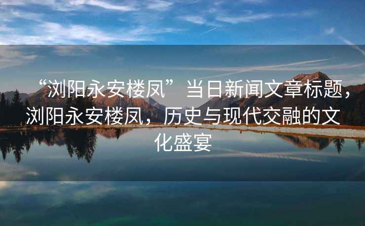 “瀏陽永安樓鳳”當(dāng)日新聞文章標(biāo)題，瀏陽永安樓鳳，歷史與現(xiàn)代交融的文化盛宴