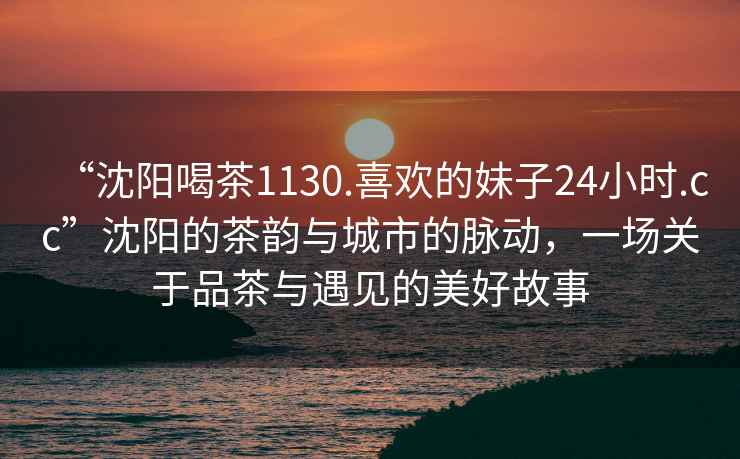 “沈陽喝茶1130.喜歡的妹子24小時.cc”沈陽的茶韻與城市的脈動，一場關于品茶與遇見的美好故事