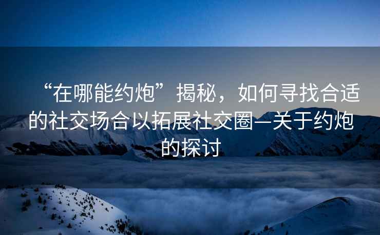 “在哪能約炮”揭秘，如何尋找合適的社交場合以拓展社交圈—關(guān)于約炮的探討
