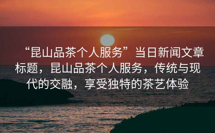 “昆山品茶個(gè)人服務(wù)”當(dāng)日新聞文章標(biāo)題，昆山品茶個(gè)人服務(wù)，傳統(tǒng)與現(xiàn)代的交融，享受獨(dú)特的茶藝體驗(yàn)