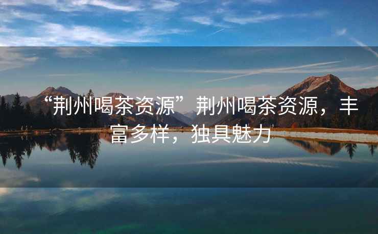 “荊州喝茶資源”荊州喝茶資源，豐富多樣，獨具魅力