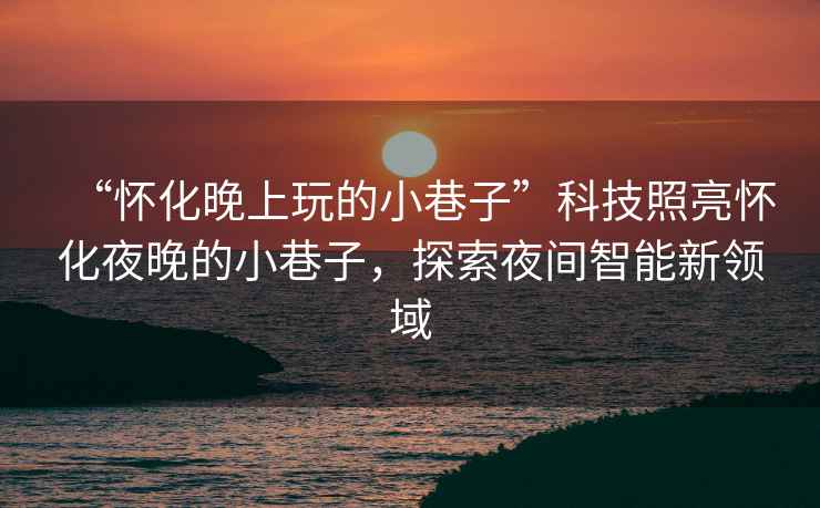 “懷化晚上玩的小巷子”科技照亮懷化夜晚的小巷子，探索夜間智能新領域