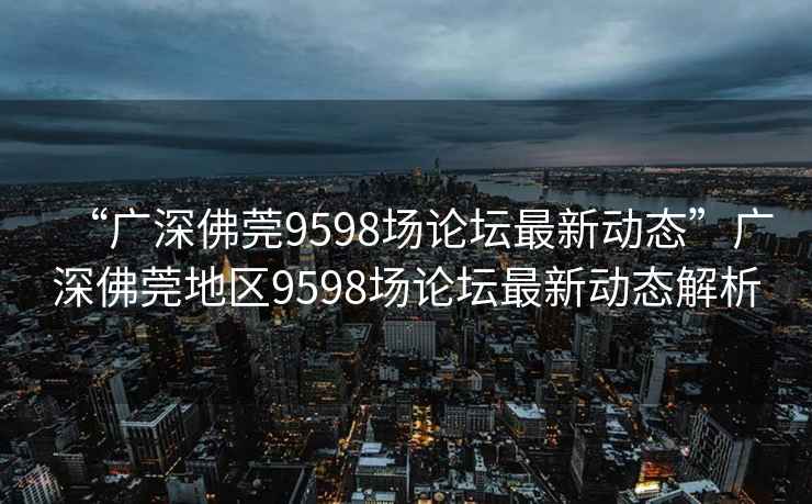 “廣深佛莞9598場(chǎng)論壇最新動(dòng)態(tài)”廣深佛莞地區(qū)9598場(chǎng)論壇最新動(dòng)態(tài)解析