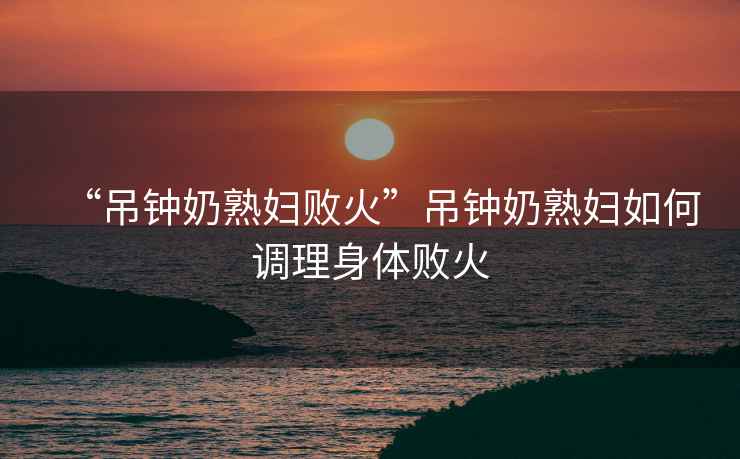 “吊鐘奶熟婦敗火”吊鐘奶熟婦如何調理身體敗火