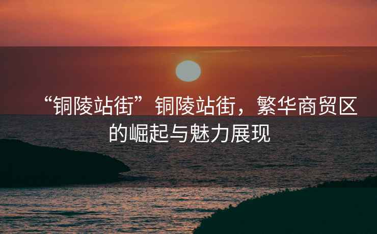 “銅陵站街”銅陵站街，繁華商貿(mào)區(qū)的崛起與魅力展現(xiàn)