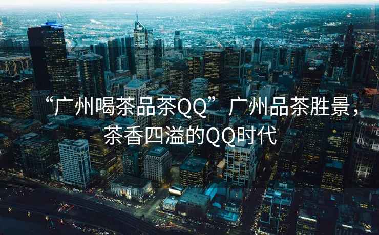 “廣州喝茶品茶QQ”廣州品茶勝景，茶香四溢的QQ時代