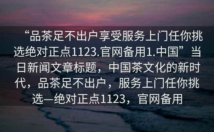 “品茶足不出戶享受服務(wù)上門任你挑選絕對(duì)正點(diǎn)1123.官網(wǎng)備用1.中國(guó)”當(dāng)日新聞文章標(biāo)題，中國(guó)茶文化的新時(shí)代，品茶足不出戶，服務(wù)上門任你挑選—絕對(duì)正點(diǎn)1123，官網(wǎng)備用