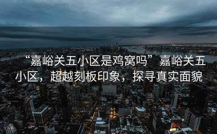 “嘉峪關(guān)五小區(qū)是雞窩嗎”嘉峪關(guān)五小區(qū)，超越刻板印象，探尋真實(shí)面貌