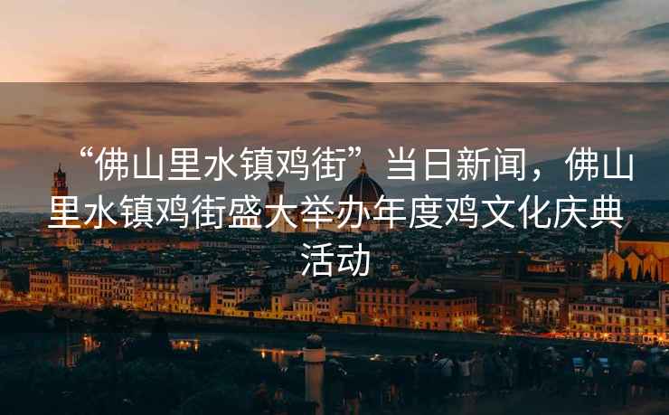“佛山里水鎮(zhèn)雞街”當(dāng)日新聞，佛山里水鎮(zhèn)雞街盛大舉辦年度雞文化慶典活動(dòng)