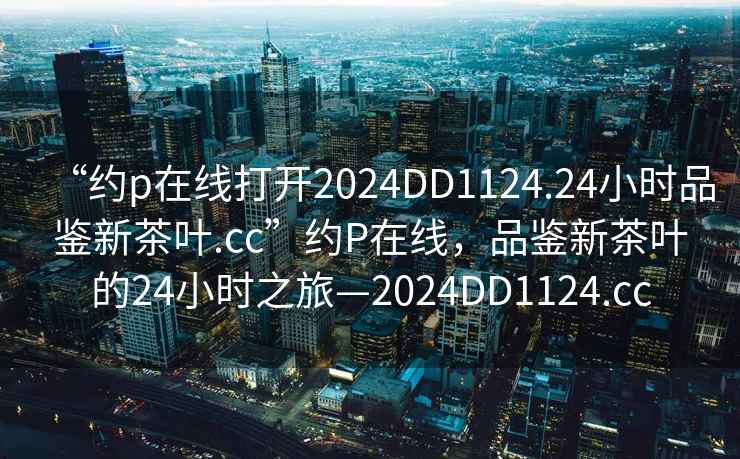 “約p在線打開(kāi)2024DD1124.24小時(shí)品鑒新茶葉.cc”約P在線，品鑒新茶葉的24小時(shí)之旅—2024DD1124.cc