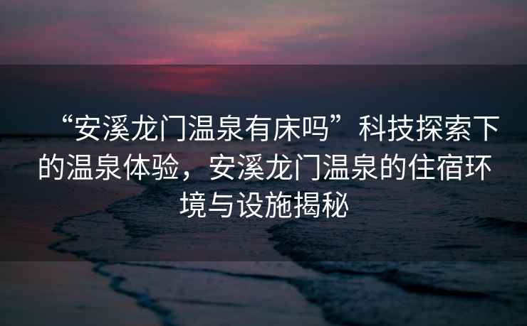 “安溪龍門溫泉有床嗎”科技探索下的溫泉體驗(yàn)，安溪龍門溫泉的住宿環(huán)境與設(shè)施揭秘