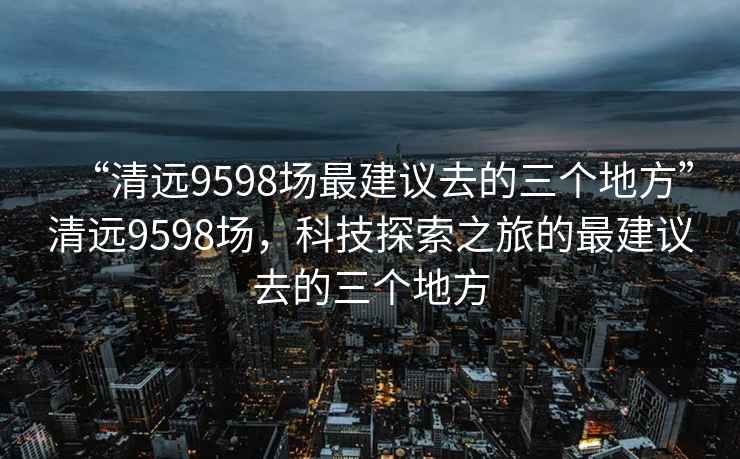 “清遠(yuǎn)9598場(chǎng)最建議去的三個(gè)地方”清遠(yuǎn)9598場(chǎng)，科技探索之旅的最建議去的三個(gè)地方
