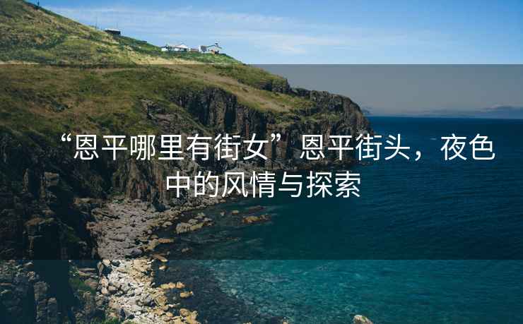 “恩平哪里有街女”恩平街頭，夜色中的風(fēng)情與探索