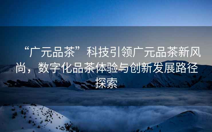 “廣元品茶”科技引領廣元品茶新風尚，數(shù)字化品茶體驗與創(chuàng)新發(fā)展路徑探索