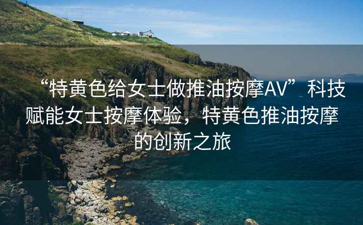 “特黃色給女士做推油按摩AV”科技賦能女士按摩體驗(yàn)，特黃色推油按摩的創(chuàng)新之旅