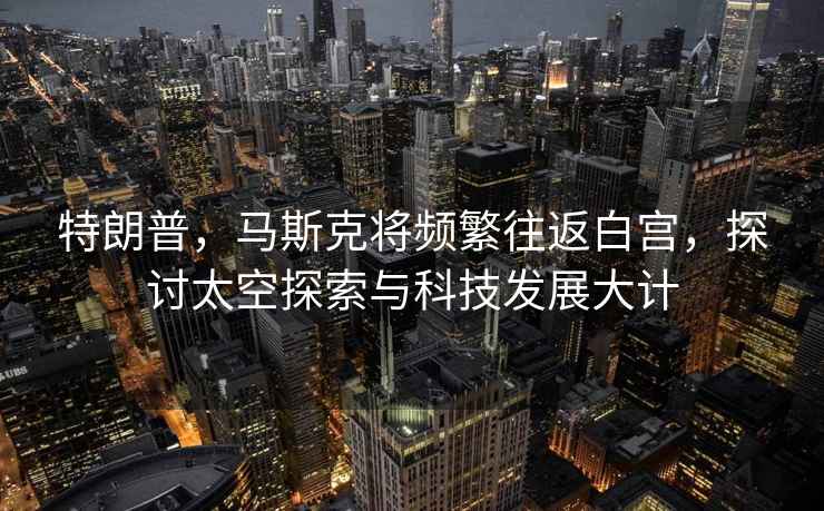 特朗普，馬斯克將頻繁往返白宮，探討太空探索與科技發(fā)展大計