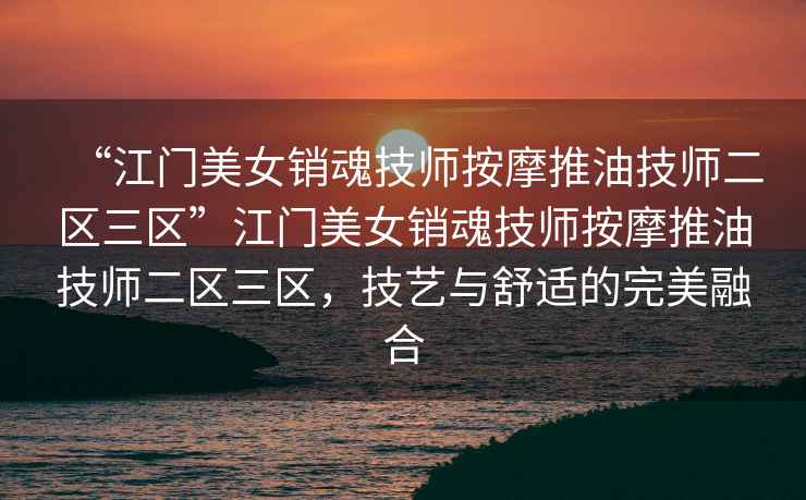 “江門美女銷魂技師按摩推油技師二區(qū)三區(qū)”江門美女銷魂技師按摩推油技師二區(qū)三區(qū)，技藝與舒適的完美融合