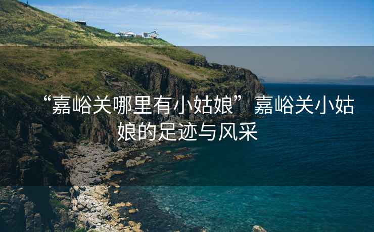 “嘉峪關(guān)哪里有小姑娘”嘉峪關(guān)小姑娘的足跡與風(fēng)采