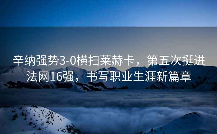 辛納強勢3-0橫掃萊赫卡，第五次挺進法網(wǎng)16強，書寫職業(yè)生涯新篇章