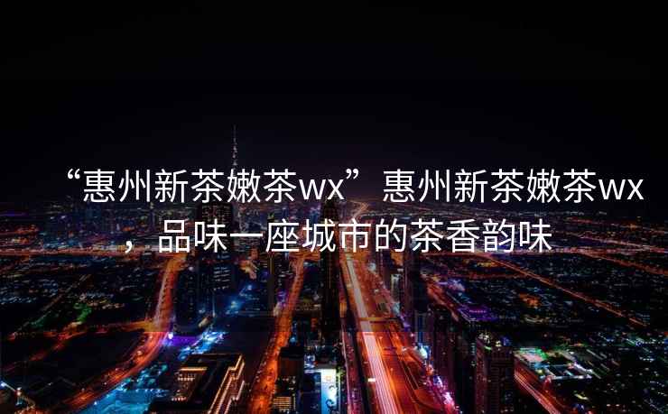 “惠州新茶嫩茶wx”惠州新茶嫩茶wx，品味一座城市的茶香韻味