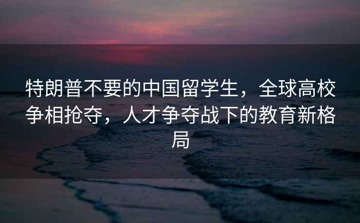 特朗普不要的中國留學生，全球高校爭相搶奪，人才爭奪戰(zhàn)下的教育新格局