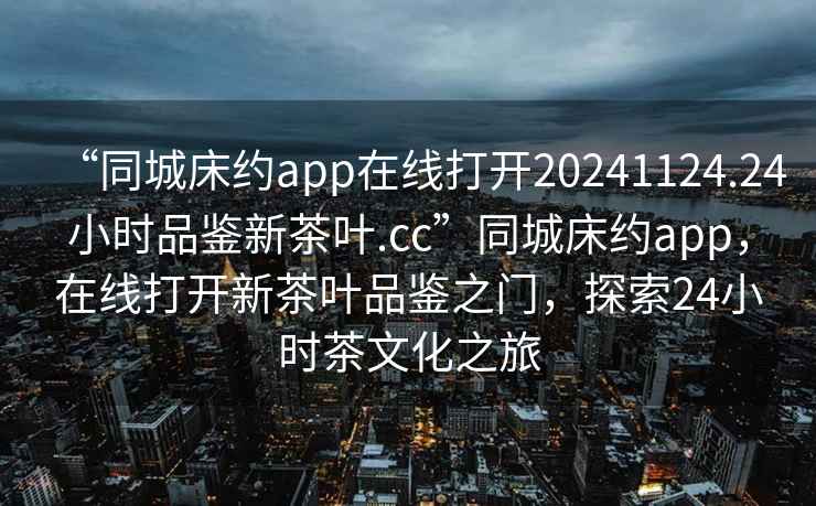 “同城床約app在線打開20241124.24小時品鑒新茶葉.cc”同城床約app，在線打開新茶葉品鑒之門，探索24小時茶文化之旅