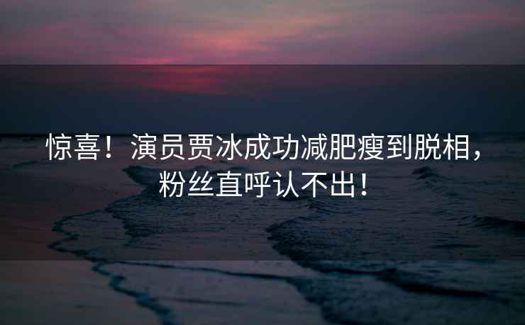 驚喜！演員賈冰成功減肥瘦到脫相，粉絲直呼認(rèn)不出！